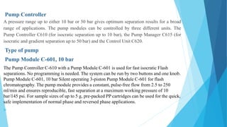 Pump Controller
A pressure range up to either 10 bar or 50 bar gives optimum separation results for a broad
range of applications. The pump modules can be controlled by three different units. The
Pump Controller C610 (for isocratic separation up to 10 bar), the Pump Manager C615 (for
isocratic and gradient separation up to 50 bar) and the Control Unit C620.
Type of pump
Pump Module C-601, 10 bar
The Pump Controller C-610 with a Pump Module C-601 is used for fast isocratic Flash
separations. No programming is needed. The system can be run by two buttons and one knob.
Pump Module C-601, 10 bar Silent operating 3-piston Pump Module C-601 for flash
chromatography. The pump module provides a constant, pulse-free flow from 2.5 to 250
ml/min and ensures reproducible, fast separation at a maximum working pressure of 10
bar/145 psi. For sample sizes of up to 5 g, pre-packed PP cartridges can be used for the quick,
safe implementation of normal phase and reversed phase applications.

 