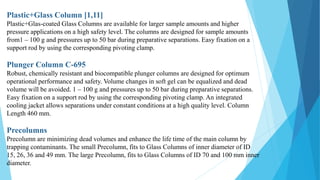 Plastic+Glass Column [1,11]
Plastic+Glas-coated Glass Columns are available for larger sample amounts and higher
pressure applications on a high safety level. The columns are designed for sample amounts
from1 – 100 g and pressures up to 50 bar during preparative separations. Easy fixation on a
support rod by using the corresponding pivoting clamp.
Plunger Column C-695
Robust, chemically resistant and biocompatible plunger columns are designed for optimum
operational performance and safety. Volume changes in soft gel can be equalized and dead
volume will be avoided. 1 – 100 g and pressures up to 50 bar during preparative separations.
Easy fixation on a support rod by using the corresponding pivoting clamp. An integrated
cooling jacket allows separations under constant conditions at a high quality level. Column
Length 460 mm.
Precolumns
Precolumn are minimizing dead volumes and enhance the life time of the main column by
trapping contaminants. The small Precolumn, fits to Glass Columns of inner diameter of ID
15, 26, 36 and 49 mm. The large Precolumn, fits to Glass Columns of ID 70 and 100 mm inner
diameter.
 