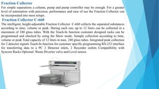 Fraction Collector
For simple separations a column, pump and pump controller may be enough. For a greater
level of automation with precision, performance and ease of use the Fraction Collector can
be incorporated into most setups.
Fraction Collector C-660
The intelligent, height-adjustable Fraction Collector C-660 collects the separated substances
according to time, volume or peak. During each run, up to 12 liters can be collected in a
maximum of 240 glass tubes. With the Teach-In function customer designed racks can be
programmed and checked by using the Show mode. Sample collection according to time,
volume or peak Total capacity of 12 liters in max. 240 glass tubes. Integrated peak collection
for 2 detector signals Teach-In function for customer specific programming RS-232 interface
for transferring data to a PC 2 Detector inlets, 2 Recorder outlets Compatibility with
Syncore Racks Optional: Waste Diverter valve and Level sensor.
 