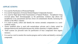 APPLICATIONS
• It is used for Purification of Protected Peptide
• It is used for Separation of Closely Related Organic Compounds (Isomer)
• It is used for High Speed Flash Fractionation of Natural Products - Tocopherols Using
reversed phase flash chromatography as the preliminary isolation step allows the
tocopherols to be concentrated and have fewer oil contaminants thereby increasing the
lifetime of the HPLC columns.
• It is used to purify, collect and identify the various aromatic components in a semi-
synthetic extract.
• Amino modified silica is used with normal-phase solvents and is better suited for
nitrogen heterocyclic purification because the surface chemistry is slightly alkaline.
• Flash systems are powerful tools for purification of trace compounds from organic
mixtures.
• It is used as a tool to monitor the reaction progress and to isolate and identify a mixture's
compounds.
 