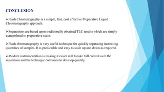 CONCLUSION
Flash Chromatography is a simple, fast, cost effective Preparative Liquid
Chromatography approach.
Separations are based upon traditionally obtained TLC results which are simply
extrapolated to preparative scale.
Flash chromatography is very useful technique for quickly separating increasing
quantities of samples. It is predictable and easy to scale up and down as required.
Modern instrumentation is making it easier still to take full control over the
separation and the technique continues to develop quickly.
 