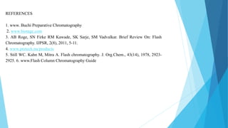 REFERENCES
1. www. Buchi Preparative Chromatography
2. www.biotage.com
3. AB Roge, SN Firke RM Kawade, SK Sarje, SM Vadvalkar. Brief Review On: Flash
Chromatography. IJPSR, 2(8), 2011, 5-11.
4. www.pretech.nu/products
5. Still WC. Kahn M, Mitra A. Flash chromatography. J. Org.Chem., 43(14), 1978, 2923-
2925. 6. www.Flash Column Chromatography Guide
 