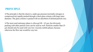 PRINCIPLE
The principle is that the eluent is, under gas pressure (normally nitrogen or
compressed air) rapidly pushed through a short glass column with large inner
diameter. The glass column is packed with an adsorbent of defined particle size.
The most used stationary phase is silica gel 40 – 63 μm, but obviously
packing with other particle sizes can be used as well. Particles smaller than 25
μm should only be used with very low viscosity mobile phases, because
otherwise the flow rate would be very low.
 