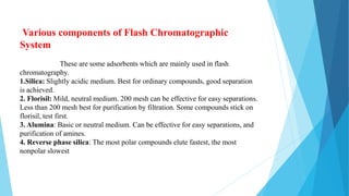Various components of Flash Chromatographic
System
These are some adsorbents which are mainly used in flash
chromatography.
1.Silica: Slightly acidic medium. Best for ordinary compounds, good separation
is achieved.
2. Florisil: Mild, neutral medium. 200 mesh can be effective for easy separations.
Less than 200 mesh best for purification by filtration. Some compounds stick on
florisil, test first.
3. Alumina: Basic or neutral medium. Can be effective for easy separations, and
purification of amines.
4. Reverse phase silica: The most polar compounds elute fastest, the most
nonpolar slowest
 