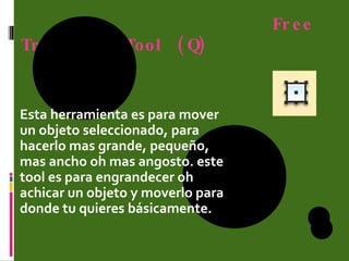 Free Transform Tool (Q) Esta herramienta es para mover un objeto seleccionado, para hacerlo mas grande, pequeño, mas ancho oh mas angosto. este tool es para engrandecer oh achicar un objeto y moverlo para donde tu quieres básicamente. 
