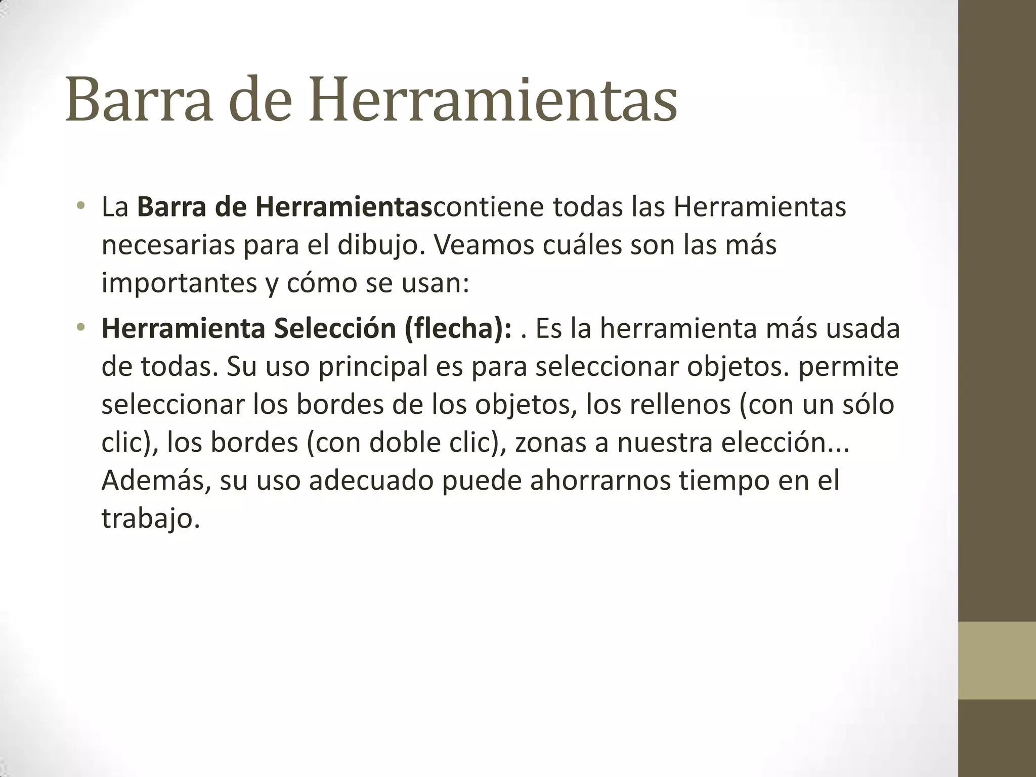 Barra de Herramientas
• La Barra de Herramientascontiene todas las Herramientas
  necesarias para el dibujo. Veamos cuáles son las más
  importantes y cómo se usan:
• Herramienta Selección (flecha): . Es la herramienta más usada
  de todas. Su uso principal es para seleccionar objetos. permite
  seleccionar los bordes de los objetos, los rellenos (con un sólo
  clic), los bordes (con doble clic), zonas a nuestra elección...
  Además, su uso adecuado puede ahorrarnos tiempo en el
  trabajo.
 