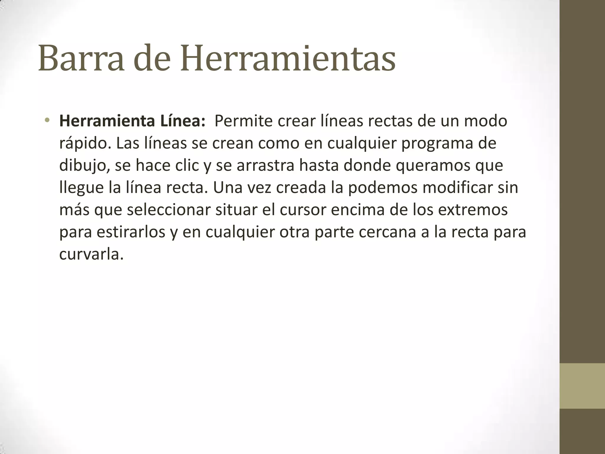 Barra de Herramientas
• Herramienta Línea: Permite crear líneas rectas de un modo
  rápido. Las líneas se crean como en cualquier programa de
  dibujo, se hace clic y se arrastra hasta donde queramos que
  llegue la línea recta. Una vez creada la podemos modificar sin
  más que seleccionar situar el cursor encima de los extremos
  para estirarlos y en cualquier otra parte cercana a la recta para
  curvarla.
 