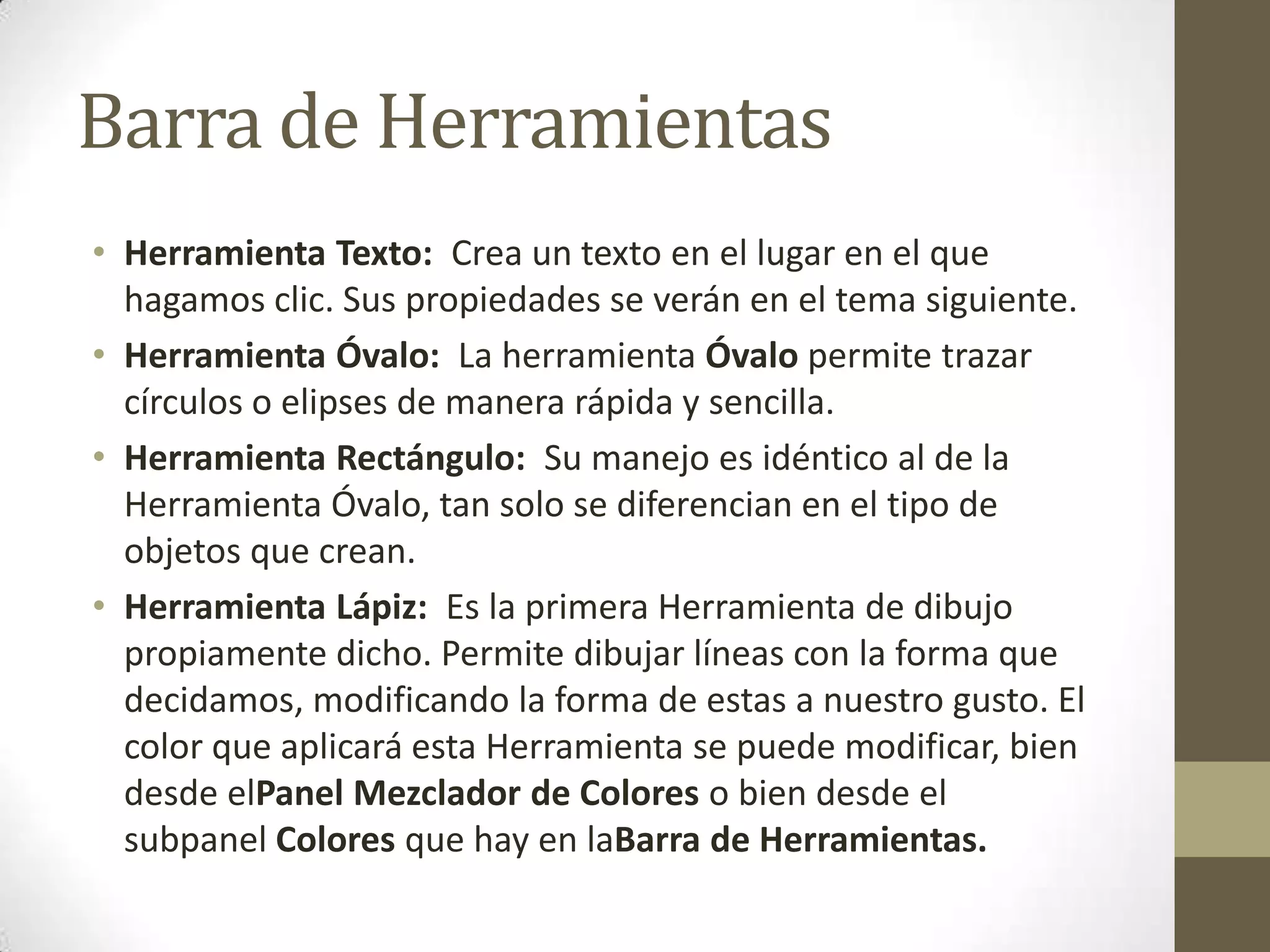Barra de Herramientas
• Herramienta Texto: Crea un texto en el lugar en el que
  hagamos clic. Sus propiedades se verán en el tema siguiente.
• Herramienta Óvalo: La herramienta Óvalo permite trazar
  círculos o elipses de manera rápida y sencilla.
• Herramienta Rectángulo: Su manejo es idéntico al de la
  Herramienta Óvalo, tan solo se diferencian en el tipo de
  objetos que crean.
• Herramienta Lápiz: Es la primera Herramienta de dibujo
  propiamente dicho. Permite dibujar líneas con la forma que
  decidamos, modificando la forma de estas a nuestro gusto. El
  color que aplicará esta Herramienta se puede modificar, bien
  desde elPanel Mezclador de Colores o bien desde el
  subpanel Colores que hay en laBarra de Herramientas.
 