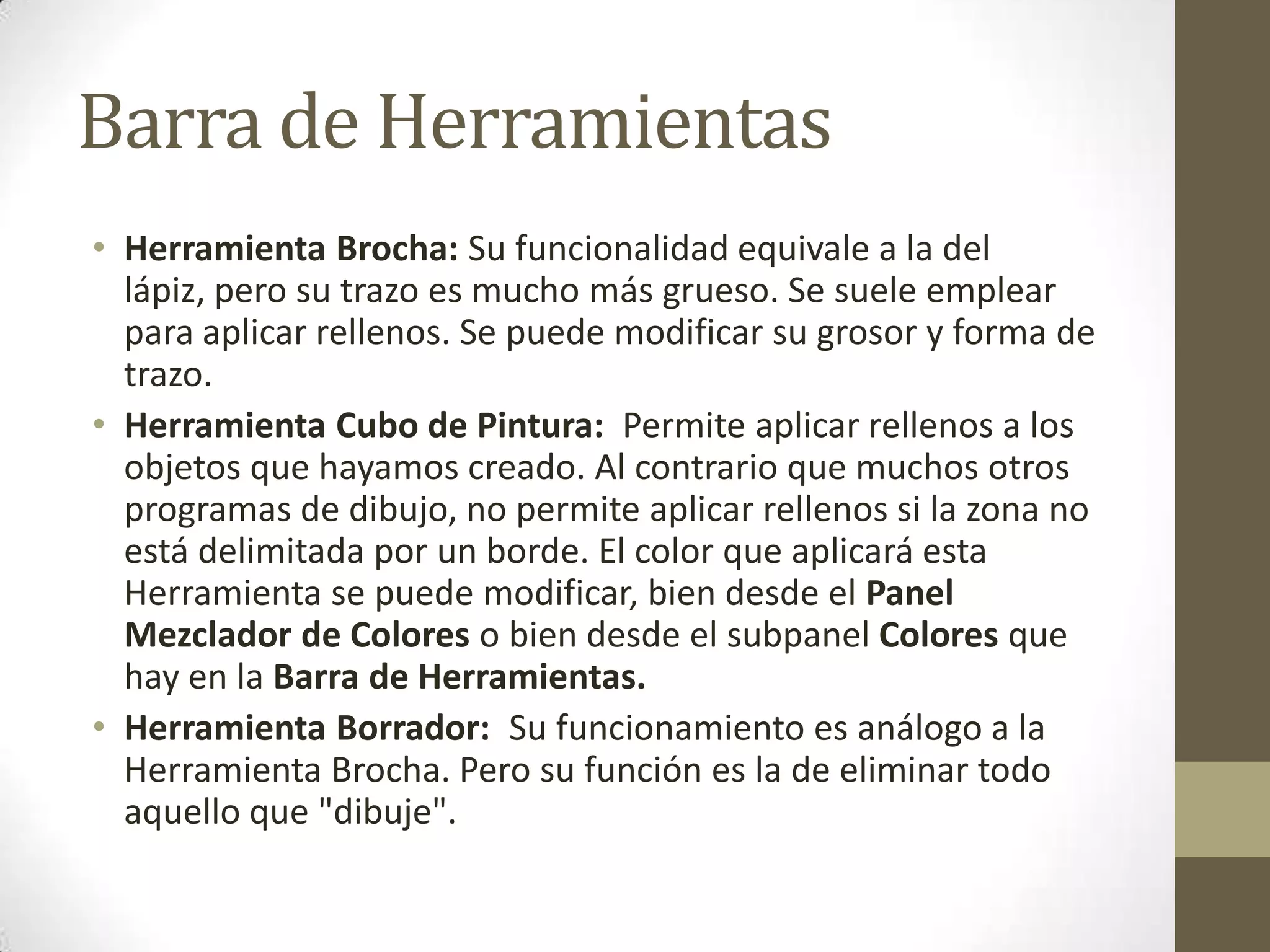 Barra de Herramientas
• Herramienta Brocha: Su funcionalidad equivale a la del
  lápiz, pero su trazo es mucho más grueso. Se suele emplear
  para aplicar rellenos. Se puede modificar su grosor y forma de
  trazo.
• Herramienta Cubo de Pintura: Permite aplicar rellenos a los
  objetos que hayamos creado. Al contrario que muchos otros
  programas de dibujo, no permite aplicar rellenos si la zona no
  está delimitada por un borde. El color que aplicará esta
  Herramienta se puede modificar, bien desde el Panel
  Mezclador de Colores o bien desde el subpanel Colores que
  hay en la Barra de Herramientas.
• Herramienta Borrador: Su funcionamiento es análogo a la
  Herramienta Brocha. Pero su función es la de eliminar todo
  aquello que "dibuje".
 