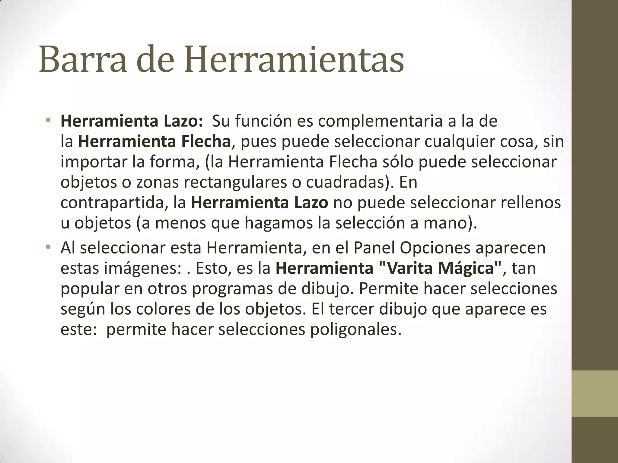 Barra de Herramientas
• Herramienta Lazo: Su función es complementaria a la de
  la Herramienta Flecha, pues puede seleccionar cualquier cosa, sin
  importar la forma, (la Herramienta Flecha sólo puede seleccionar
  objetos o zonas rectangulares o cuadradas). En
  contrapartida, la Herramienta Lazo no puede seleccionar rellenos
  u objetos (a menos que hagamos la selección a mano).
• Al seleccionar esta Herramienta, en el Panel Opciones aparecen
  estas imágenes: . Esto, es la Herramienta "Varita Mágica", tan
  popular en otros programas de dibujo. Permite hacer selecciones
  según los colores de los objetos. El tercer dibujo que aparece es
  este: permite hacer selecciones poligonales.
 