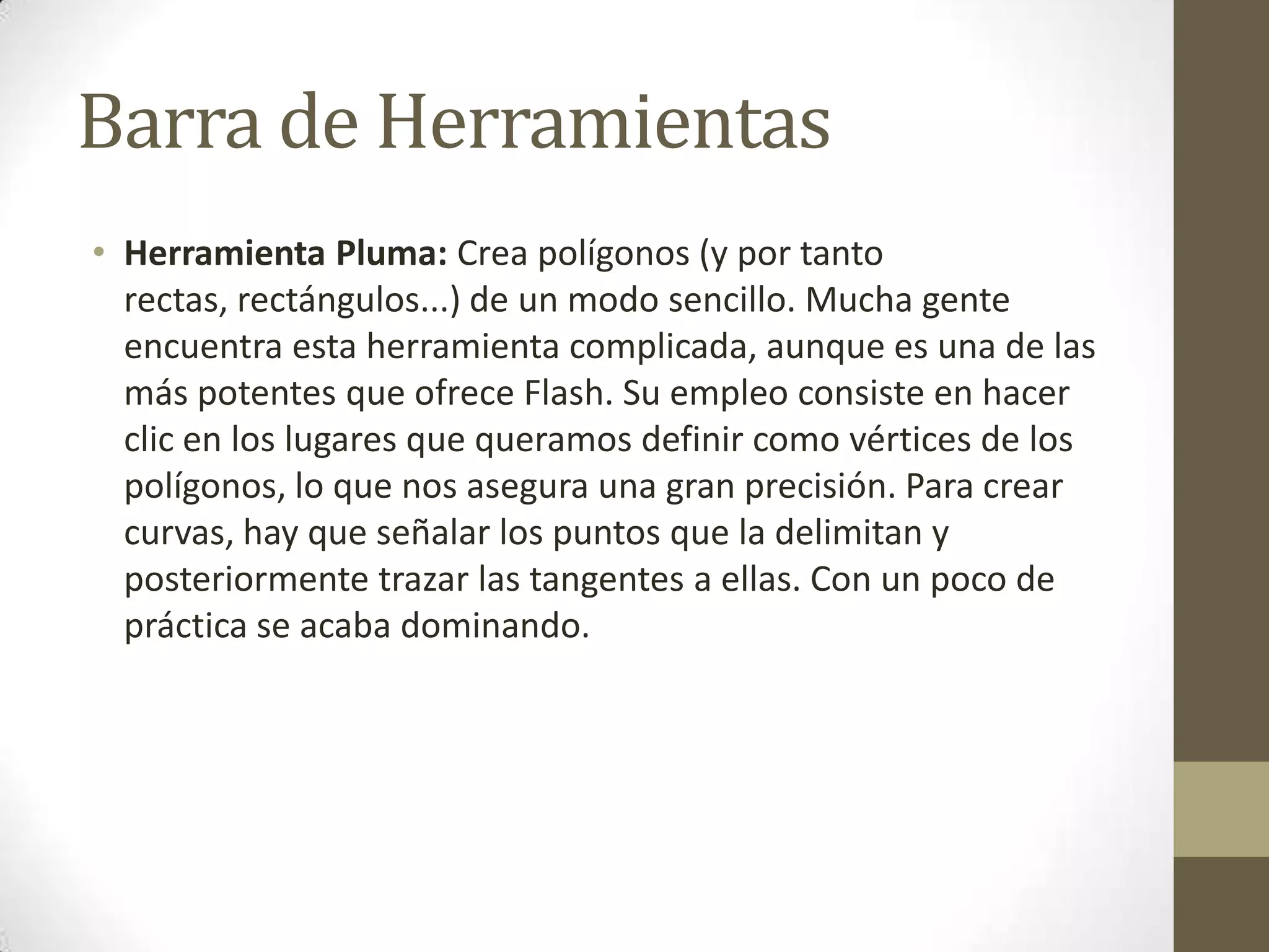 Barra de Herramientas
• Herramienta Pluma: Crea polígonos (y por tanto
  rectas, rectángulos...) de un modo sencillo. Mucha gente
  encuentra esta herramienta complicada, aunque es una de las
  más potentes que ofrece Flash. Su empleo consiste en hacer
  clic en los lugares que queramos definir como vértices de los
  polígonos, lo que nos asegura una gran precisión. Para crear
  curvas, hay que señalar los puntos que la delimitan y
  posteriormente trazar las tangentes a ellas. Con un poco de
  práctica se acaba dominando.
 