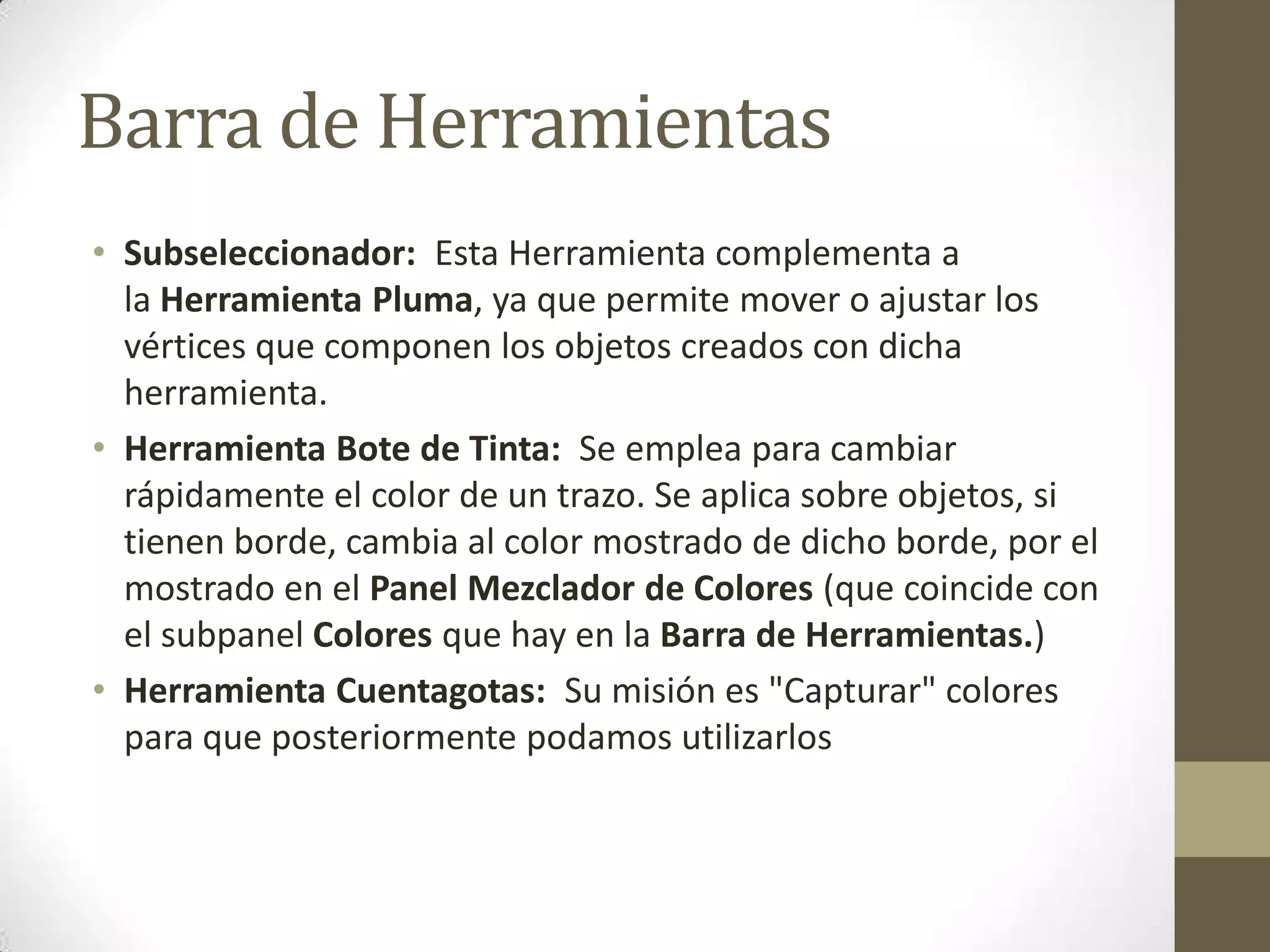 Barra de Herramientas
• Subseleccionador: Esta Herramienta complementa a
  la Herramienta Pluma, ya que permite mover o ajustar los
  vértices que componen los objetos creados con dicha
  herramienta.
• Herramienta Bote de Tinta: Se emplea para cambiar
  rápidamente el color de un trazo. Se aplica sobre objetos, si
  tienen borde, cambia al color mostrado de dicho borde, por el
  mostrado en el Panel Mezclador de Colores (que coincide con
  el subpanel Colores que hay en la Barra de Herramientas.)
• Herramienta Cuentagotas: Su misión es "Capturar" colores
  para que posteriormente podamos utilizarlos
 