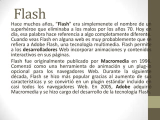 Flash
Hace muchos años, “Flash” era simplemenete el nombre de un
superhéroe que eliminaba a los malos por los años 70. Hoy en
día, esa palabra hace referencia a algo completamente diferente.
Cuando veas Flash en alguna web es muy probablemente que se
refiera a Adobe Flash, una tecnología multimedia. Flash permite
a los desarrolladores Web incorporar animaciones y contenidos
interactivos en sus páginas.
Flash fue originalmente publicado por Macromedia en 1996.
Comenzó como una herramienta de animación y un plug-in
opcional para los navegadores Web. Durante la siguiente
década, Flash se hizo más popular gracias al aumento de sus
características y se convirtió en un plugin estándar incluido en
casi todos los navegadores Web. En 2005, Adobe adquirió
Macromedia y se hizo cargo del desarrollo de la tecnología Flash.
 