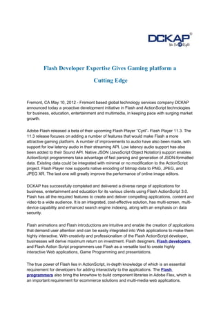 Flash Developer Expertise Gives Gaming platform a

                                      Cutting Edge


Fremont, CA May 10, 2012 - Fremont based global technology services company DCKAP
announced today a proactive development initiative in Flash and ActionScript technologies
for business, education, entertainment and multimedia, in keeping pace with surging market
growth.


Adobe Flash released a beta of their upcoming Flash Player “Cyril”- Flash Player 11.3. The
11.3 release focuses on adding a number of features that would make Flash a more
attractive gaming platform. A number of improvements to audio have also been made, with
support for low latency audio in their streaming API. Low latency audio support has also
been added to their Sound API. Native JSON (JavaScript Object Notation) support enables
ActionScript programmers take advantage of fast parsing and generation of JSON-formatted
data. Existing data could be integrated with minimal or no modification to the ActionScript
project. Flash Player now supports native encoding of bitmap data to PNG, JPEG, and
JPEG XR. The last one will greatly improve the performance of online image editors.


DCKAP has successfully completed and delivered a diverse range of applications for
business, entertainment and education for its various clients using Flash ActionScript 3.0.
Flash has all the required features to create and deliver compelling applications, content and
video to a wide audience. It is an integrated, cost-effective solution, has multi-screen, multi-
device capability and enhanced search engine indexing, along with an emphasis on data
security.


Flash animations and Flash introductions are intuitive and enable the creation of applications
that demand user attention and can be easily integrated into Web applications to make them
highly interactive. With creativity and professionalism of the Flash ActionScript developer,
businesses will derive maximum return on investment. Flash designers, Flash developers
and Flash Action Script programmers use Flash as a versatile tool to create highly
interactive Web applications, Game Programming and presentations.


The true power of Flash lies in ActionScript, in-depth knowledge of which is an essential
requirement for developers for adding interactivity to the applications. The Flash
programmers also bring the knowhow to build component libraries in Adobe Flex, which is
an important requirement for ecommerce solutions and multi-media web applications.
 