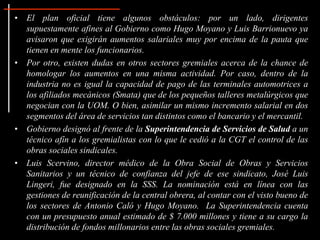 • El plan oficial tiene algunos obstáculos: por un lado, dirigentes
supuestamente afines al Gobierno como Hugo Moyano y Luis Barrionuevo ya
avisaron que exigirán aumentos salariales muy por encima de la pauta que
tienen en mente los funcionarios.
• Por otro, existen dudas en otros sectores gremiales acerca de la chance de
homologar los aumentos en una misma actividad. Por caso, dentro de la
industria no es igual la capacidad de pago de las terminales automotrices a
los afiliados mecánicos (Smata) que de los pequeños talleres metalúrgicos que
negocian con la UOM. O bien, asimilar un mismo incremento salarial en dos
segmentos del área de servicios tan distintos como el bancario y el mercantil.
• Gobierno designó al frente de la Superintendencia de Servicios de Salud a un
técnico afín a los gremialistas con lo que le cedió a la CGT el control de las
obras sociales sindicales.
• Luis Scervino, director médico de la Obra Social de Obras y Servicios
Sanitarios y un técnico de confianza del jefe de ese sindicato, José Luis
Lingeri, fue designado en la SSS. La nominación está en línea con las
gestiones de reunificación de la central obrera, al contar con el visto bueno de
los sectores de Antonio Caló y Hugo Moyano. La Superintendencia cuenta
con un presupuesto anual estimado de $ 7.000 millones y tiene a su cargo la
distribución de fondos millonarios entre las obras sociales gremiales.
 