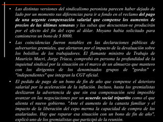 • Las distintas versiones del sindicalismo peronista parecen haber dejado de
lado por un momento sus diferencias para ir a fondo en el reclamo del pago
de una urgente compensación salarial que compense los aumentos de
precios de las últimas semanas y las subas que –descuentan–se producirán
por el efecto del fin del cepo al dólar. Moyano habia solicitado para
camioneros un bono de $ 8000.
• Las coincidencias fueron notables en las declaraciones públicas de
adversarios gremiales, que alertaron por el impacto de la devaluación sobre
los bolsillos de los trabajadores. El flamante ministro de Trabajo de
Mauricio Macri, Jorge Triaca, comprobó en persona la profundidad de la
inquietud sindical por la situación en el marco de un almuerzo que mantuvo
con los dirigentes de los denominados grupos de "gordos" e
"independientes" que integran la CGT oficial.
• El pedido de pago de un bono de fin de año que compense el deterioro
salarial por la aceleración de la inflación. Incluso, hasta los gremialistas
deslizaron la advertencia de que sin esa compensación será imposible
avanzar en las negociaciones por un acuerdo social tripartito como el que
alienta el nuevo gobierno. "Ante el aumento de la canasta familiar y el
impacto de la liberación del cepo merma la capacidad de compra de los
asalariados. Hay que reparar esa situación con un bono de fin de año",
explicó uno de los gremialistas que participó de la reunión.
 