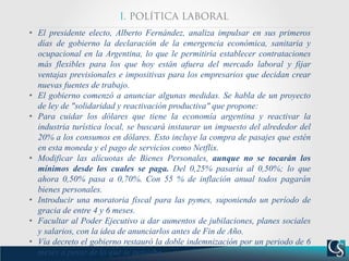 • El presidente electo, Alberto Fernández, analiza impulsar en sus primeros
días de gobierno la declaración de la emergencia económica, sanitaria y
ocupacional en la Argentina, lo que le permitiría establecer contrataciones
más flexibles para los que hoy están afuera del mercado laboral y fijar
ventajas previsionales e impositivas para los empresarios que decidan crear
nuevas fuentes de trabajo.
• El gobierno comenzó a anunciar algunas medidas. Se habla de un proyecto
de ley de "solidaridad y reactivación productiva" que propone:
• Para cuidar los dólares que tiene la economía argentina y reactivar la
industria turística local, se buscará instaurar un impuesto del alrededor del
20% a los consumos en dólares. Esto incluye la compra de pasajes que estén
en esta moneda y el pago de servicios como Netflix.
• Modificar las alícuotas de Bienes Personales, aunque no se tocarán los
mínimos desde los cuales se paga. Del 0,25% pasaría al 0,50%; lo que
ahora 0,50% pasa a 0,70%. Con 55 % de inflación anual todos pagarán
bienes personales.
• Introducir una moratoria fiscal para las pymes, suponiendo un período de
gracia de entre 4 y 6 meses.
• Facultar al Poder Ejecutivo a dar aumentos de jubilaciones, planes sociales
y salarios, con la idea de anunciarlos antes de Fin de Año.
• Vía decreto el gobierno restauró la doble indemnización por un periodo de 6
meses a pesar de lo que se pensaba.
 
