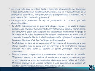 • No se ha visto nada novedoso hasta el momento, simplemente mas impuestos
y mas gasto público sin posibilidad de control, este es el verdadero fin de la
emergencia económica, reasignar partidas presupuestarias a voluntad. Ya se
hizo durante los 12 años del gobierno K.
• La negativa a sancionar la ley de presupuesto no es mas que más
discrecionalidad.
• La doble indemnización no generará ningún empleo y no evitará ningún
despido. Las empresas han despedido preventivamente durante la transición,
por otra parte, quien debe despedir por dificultades económicas, no paga ni
la simple ni la doble indemnización porque simplemente no tiene. Por el
contrario la instalación de la doble indemnización dificultará enormemente
la reinserción laboral de los 2 millones de desocupados.
• En definitiva se trata de un cepo laboral, incremento de impuesto para mas
planes sociales para la gente que las barreras a la contratación impiden
trabajar. Por otra parte el decreto se puede prorrogar como todos
conocemos.
• En este contexto, empresarios y economistas salieron a criticar la medida.
"Esperemos entrar en un periodo de crecimiento y mayor producción y que
no necesitemos de estas herramientas defensivas para cuidar el trabajo.
Debemos apuntar a un círculo virtuoso y con generación de empleo de
calidad", afirmó Miguel Acevedo, presidente de la UIA.
 
