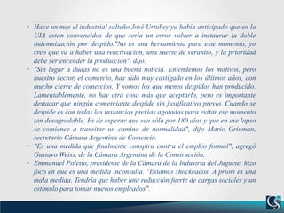 • Hace un mes el industrial salteño José Urtubey ya había anticipado que en la
UIA están convencidos de que sería un error volver a instaurar la doble
indemnización por despido."No es una herramienta para este momento, yo
creo que va a haber una reactivación, una suerte de veranito, y la prioridad
debe ser encender la producción", dijo.
• "Sin lugar a dudas no es una buena noticia. Entendemos los motivos, pero
nuestro sector, el comercio, hay sido muy castigado en los últimos años, con
mucho cierre de comercios. Y somos los que menos despidos han producido.
Lamentablemente, no hay otra cosa más que aceptarlo, pero es importante
destacar que ningún comerciante despide sin justificativo previo. Cuando se
despide es con todas las instancias previas agotadas para evitar ese momento
tan desagradable. Es de esperar que sea sólo por 180 días y que en ese lapso
se comience a transitar un camino de normalidad", dijo Mario Grinman,
secretario Cámara Argentina de Comercio.
• "Es una medida que finalmente conspira contra el empleo formal", agregó
Gustavo Weiss, de la Cámara Argentina de la Construcción.
• Emmanuel Poletto, presidente de la Cámara de la Industria del Juguete, hizo
foco en que es una medida inconsulta. "Estamos shockeados. A priori es una
mala medida. Tendría que haber una reducción fuerte de cargas sociales y un
estímulo para tomar nuevos empleados".
 
