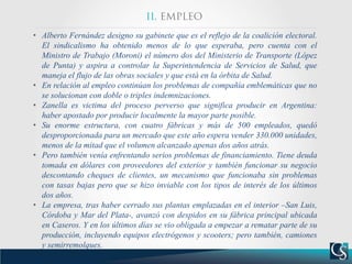 • Alberto Fernández designo su gabinete que es el reflejo de la coalición electoral.
El sindicalismo ha obtenido menos de lo que esperaba, pero cuenta con el
Ministro de Trabajo (Moroni) el número dos del Ministerio de Transporte (López
de Punta) y aspira a controlar la Superintendencia de Servicios de Salud, que
maneja el flujo de las obras sociales y que está en la órbita de Salud.
• En relación al empleo continúan los problemas de compañía emblemáticas que no
se solucionan con doble o triples indemnizaciones.
• Zanella es victima del proceso perverso que significa producir en Argentina:
haber apostado por producir localmente la mayor parte posible.
• Su enorme estructura, con cuatro fábricas y más de 500 empleados, quedó
desproporcionada para un mercado que este año espera vender 330.000 unidades,
menos de la mitad que el volumen alcanzado apenas dos años atrás.
• Pero también venía enfrentando serios problemas de financiamiento. Tiene deuda
tomada en dólares con proveedores del exterior y también funcionar su negocio
descontando cheques de clientes, un mecanismo que funcionaba sin problemas
con tasas bajas pero que se hizo inviable con los tipos de interés de los últimos
dos años.
• La empresa, tras haber cerrado sus plantas emplazadas en el interior –San Luis,
Córdoba y Mar del Plata-, avanzó con despidos en su fábrica principal ubicada
en Caseros. Y en los últimos días se vio obligada a empezar a rematar parte de su
producción, incluyendo equipos electrógenos y scooters; pero también, camiones
y semirremolques.
 