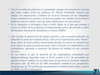 • Con el recambio de gobierno ya consumado, aunque sin orientación concreta
aún sobre cuáles serán las políticas de Alberto Fernández respecto del
empleo, los empresarios y titulares de recursos humanos de las compañías
locales mantienen la cautela a la hora de ampliar las nóminas de personal y
prefieren esperar señales antes de tomar definiciones en esta materia.
• En la Argentina el desempleo llegó a doble dígito en el año que termina y
cierra en 10,6% de la población económicamente activa, de acuerdo a cifras
del Instituto Nacional de Estadística y Censos, INDEC.
• Ante la falta de generación de empleo genuino y una economía enfriada, sin
demanda de parte del consumo local y solo con la exportación como "motor",
hasta ahora la única política mencionada durante los meses de campaña fue
la de lograr un gran acuerdo nacional, entre el Estado, los empleadores y los
trabajadores, apuntado a mantener las fuentes de trabajo en este contexto
recesivo.
• En ese marco es que la mayoría de los empleadores consultados por
ManpowerGroup Argentina entre el 28 de octubre y el 1 de noviembre, no
apuesta a hacer cambios en sus dotaciones de personal en el primer trimestre
del nuevo año. El 84% de los 800 consultados manifestó esa perspectiva,
mientras que un 7% estima que incrementará su nómina entre enero y marzo
de 2020 y un 6% la disminuirá.
 