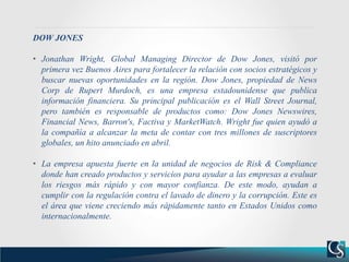 DOW JONES
• Jonathan Wright, Global Managing Director de Dow Jones, visitó por
primera vez Buenos Aires para fortalecer la relación con socios estratégicos y
buscar nuevas oportunidades en la región. Dow Jones, propiedad de News
Corp de Rupert Murdoch, es una empresa estadounidense que publica
información financiera. Su principal publicación es el Wall Street Journal,
pero también es responsable de productos como: Dow Jones Newswires,
Financial News, Barron's, Factiva y MarketWatch. Wright fue quien ayudó a
la compañía a alcanzar la meta de contar con tres millones de suscriptores
globales, un hito anunciado en abril.
• La empresa apuesta fuerte en la unidad de negocios de Risk & Compliance
donde han creado productos y servicios para ayudar a las empresas a evaluar
los riesgos más rápido y con mayor confianza. De este modo, ayudan a
cumplir con la regulación contra el lavado de dinero y la corrupción. Este es
el área que viene creciendo más rápidamente tanto en Estados Unidos como
internacionalmente.
 