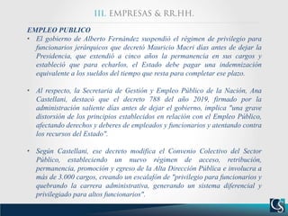 EMPLEO PUBLICO
• El gobierno de Alberto Fernández suspendió el régimen de privilegio para
funcionarios jerárquicos que decretó Mauricio Macri días antes de dejar la
Presidencia, que extendió a cinco años la permanencia en sus cargos y
estableció que para echarlos, el Estado debe pagar una indemnización
equivalente a los sueldos del tiempo que resta para completar ese plazo.
• Al respecto, la Secretaria de Gestión y Empleo Público de la Nación, Ana
Castellani, destacó que el decreto 788 del año 2019, firmado por la
administración saliente días antes de dejar el gobierno, implica "una grave
distorsión de los principios establecidos en relación con el Empleo Público,
afectando derechos y deberes de empleados y funcionarios y atentando contra
los recursos del Estado".
• Según Castellani, ese decreto modifica el Convenio Colectivo del Sector
Público, estableciendo un nuevo régimen de acceso, retribución,
permanencia, promoción y egreso de la Alta Dirección Pública e involucra a
más de 3.000 cargos, creando un escalafón de "privilegio para funcionarios y
quebrando la carrera administrativa, generando un sistema diferencial y
privilegiado para altos funcionarios".
 