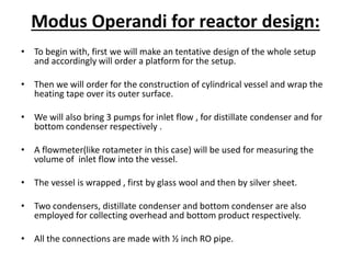 Modus Operandi for reactor design:
• To begin with, first we will make an tentative design of the whole setup
and accordingly will order a platform for the setup.
• Then we will order for the construction of cylindrical vessel and wrap the
heating tape over its outer surface.
• We will also bring 3 pumps for inlet flow , for distillate condenser and for
bottom condenser respectively .
• A flowmeter(like rotameter in this case) will be used for measuring the
volume of inlet flow into the vessel.
• The vessel is wrapped , first by glass wool and then by silver sheet.
• Two condensers, distillate condenser and bottom condenser are also
employed for collecting overhead and bottom product respectively.
• All the connections are made with ½ inch RO pipe.
 
