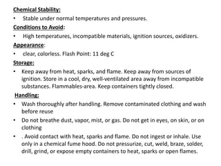 Chemical Stability:
• Stable under normal temperatures and pressures.
Conditions to Avoid:
• High temperatures, incompatible materials, ignition sources, oxidizers.
Appearance:
• clear, colorless. Flash Point: 11 deg C
Storage:
• Keep away from heat, sparks, and flame. Keep away from sources of
ignition. Store in a cool, dry, well-ventilated area away from incompatible
substances. Flammables-area. Keep containers tightly closed.
Handling:
• Wash thoroughly after handling. Remove contaminated clothing and wash
before reuse
• Do not breathe dust, vapor, mist, or gas. Do not get in eyes, on skin, or on
clothing
• . Avoid contact with heat, sparks and flame. Do not ingest or inhale. Use
only in a chemical fume hood. Do not pressurize, cut, weld, braze, solder,
drill, grind, or expose empty containers to heat, sparks or open flames.
 