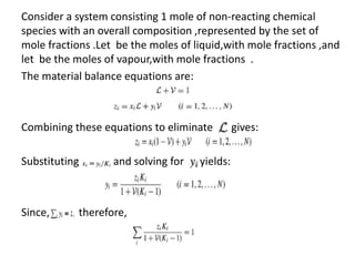 Consider a system consisting 1 mole of non-reacting chemical
species with an overall composition ,represented by the set of
mole fractions .Let be the moles of liquid,with mole fractions ,and
let be the moles of vapour,with mole fractions .
The material balance equations are:
Combining these equations to eliminate gives:
Substituting and solving for yields:
Since, therefore,
 