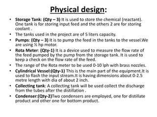 Physical design:
• Storage Tank: (Qty – 3) It is used to store the chemical (reactant).
One tank is for storing input feed and the others 2 are for storing
coolant .
• The tanks used in the project are of 5 liters capacity.
• Pumps: (Qty – 3) It is to pump the feed in the tanks to the vessel.We
are using ½ hp motor.
• Rota Meter: (Qty-1) It is a device used to measure the flow rate of
the feed pumped by the pump from the storage tank. It is used to
keep a check on the flow rate of the feed.
• The range of the Rota meter to be used 0-10 lph with brass nozzles.
• Cylindrical Vessel:(Qty-1) This is the main part of the equipment.It is
used to flash the input stream.It is having dimensions about 0-2.5
metre length with dia of about 2 inch.
• Collecting tank: A collecting tank will be used collect the discharge
from the tubes after the distillation .
• Condenser:(Qty-2)Two condensers are employed, one for distillate
product and other one for bottom product.
 