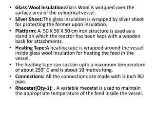 • Glass Wool Insulation:Glass Wool is wrapped over the
surface area of the cylindrical vessel.
• Silver Sheet:The glass insulation is wrapped by silver sheet
for protecting the former upon insulation.
• Platform: A 50 X 50 X 50 cm iron structure is used as a
stand on which the reactor has been kept with a wooden
back for attachments.
• Heating Tape:A heating tape is wrapped around the vessel
inside glass wool insulation for heating the feed in the
vessel.
• The heating tape can sustain upto a maximum temperature
of about 250° C and is about 10 metres long.
• Connections: All the connections are made with ½ inch RO
pipe.
• Rheostat(Qty-1): . A variable rheostat is used to maintain
the appropriate temperature of the feed inside the vessel.
 