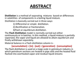 ABSTRACT
Distillation is a method of separating mixtures based on differences
in volatilities of components in a boiling liquid mixture.
Distillation is basically carried out in three ways:
1) Differential or simple distillation.
2).Rectification or fractionation.
3)Flash or equilibrium distillation.
The Flash Distillation model is normally carried out either
continuously or in batches. In this method, a liquid mixture is partially
vaporized, the vapor and liquid are allowed to attain equilibrium and
finally withdrawn separately.
Material balance in a Flash distillation column is -
[accumulation] = [in] - [out] + [generation] - [consumption]
The flash distillation is used on a large scale in petroleum industry in
which petroleum sections are heated in pipe stills and the heated fluid
flashed into overheated vapor and residual liquid streams
 