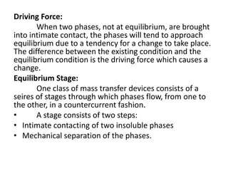 Driving Force:
When two phases, not at equilibrium, are brought
into intimate contact, the phases will tend to approach
equilibrium due to a tendency for a change to take place.
The difference between the existing condition and the
equilibrium condition is the driving force which causes a
change.
Equilibrium Stage:
One class of mass transfer devices consists of a
seires of stages through which phases flow, from one to
the other, in a countercurrent fashion.
• A stage consists of two steps:
• Intimate contacting of two insoluble phases
• Mechanical separation of the phases.
 