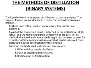 THE METHODS OF DISTILLATION
(BINARY SYSTEMS)
The liquid mixture to be separated is heated to create a vapour. The
vapours formed are condensed in a condenser and withdrawan as
product.
• As there is no reflux, products of relatively low purities are
obtained.
• A part of the condensed liquid is returned to the distillation still (as
reflux) and the remaining part is withdrawn as product. In this
method, the liquid and vapour are brought into intimate contact for
a number of times and almost pure product can be achieved. This
operation is called rectification or fractionation.
• Common methods used in distillation practice are:
1. Differential or simple distillation.
2. Flash or equilibrium distillation.
3. Rectification or fractionation
 