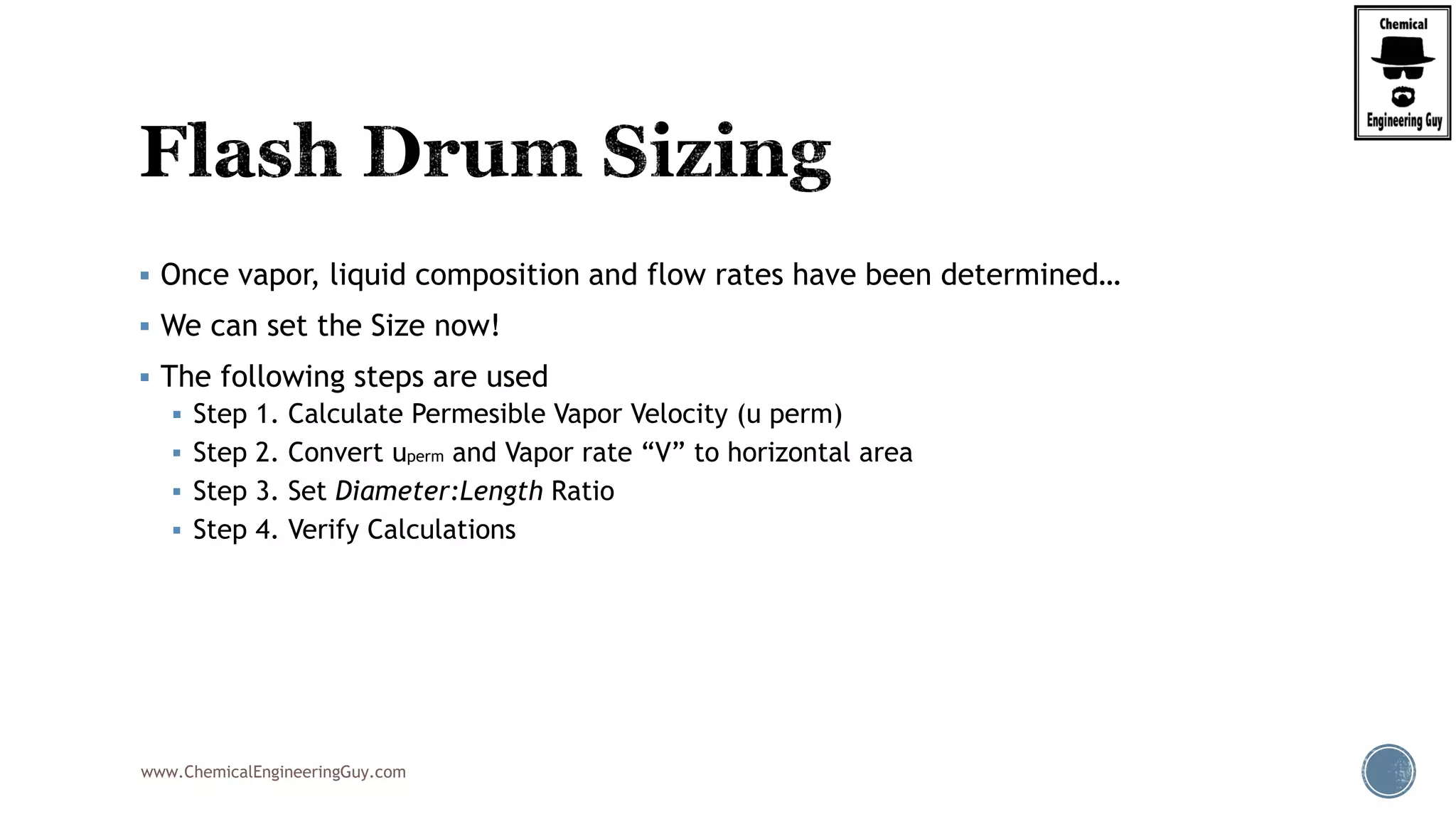 www.ChemicalEngineeringGuy.com
 Once vapor, liquid composition and flow rates have been determined…
 We can set the Size now!
 The following steps are used
 Step 1. Calculate Permesible Vapor Velocity (u perm)
 Step 2. Convert uperm and Vapor rate “V” to horizontal area
 Step 3. Set Diameter:Length Ratio
 Step 4. Verify Calculations
 