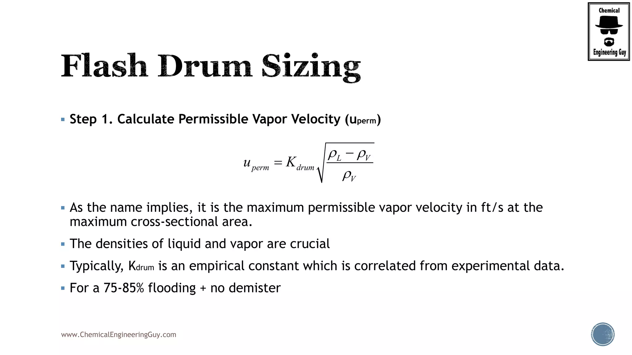 www.ChemicalEngineeringGuy.com
 Step 1. Calculate Permissible Vapor Velocity (uperm)
 As the name implies, it is the maximum permissible vapor velocity in ft/s at the
maximum cross-sectional area.
 The densities of liquid and vapor are crucial
 Typically, Kdrum is an empirical constant which is correlated from experimental data.
 For a 75-85% flooding + no demister
L V
perm drum
V
u K
 



 