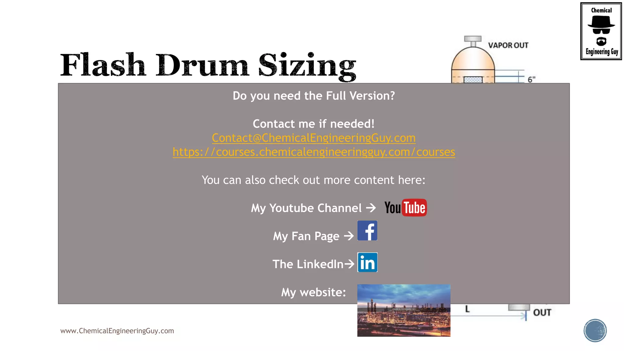 www.ChemicalEngineeringGuy.com
 Demister Notes:
 No use of demister
 Approx. 5% of liquid will be entrained in the vapor
 Use of demister
 Approx- 1% of liquid
 Typical sizing depens on manufacturer
 Generally, assume 6 in or 150 mm
Do you need the Full Version?
Contact me if needed!
Contact@ChemicalEngineeringGuy.com
https://courses.chemicalengineeringguy.com/courses
You can also check out more content here:
My Youtube Channel 
My Fan Page 
The LinkedIn
My website:
 
