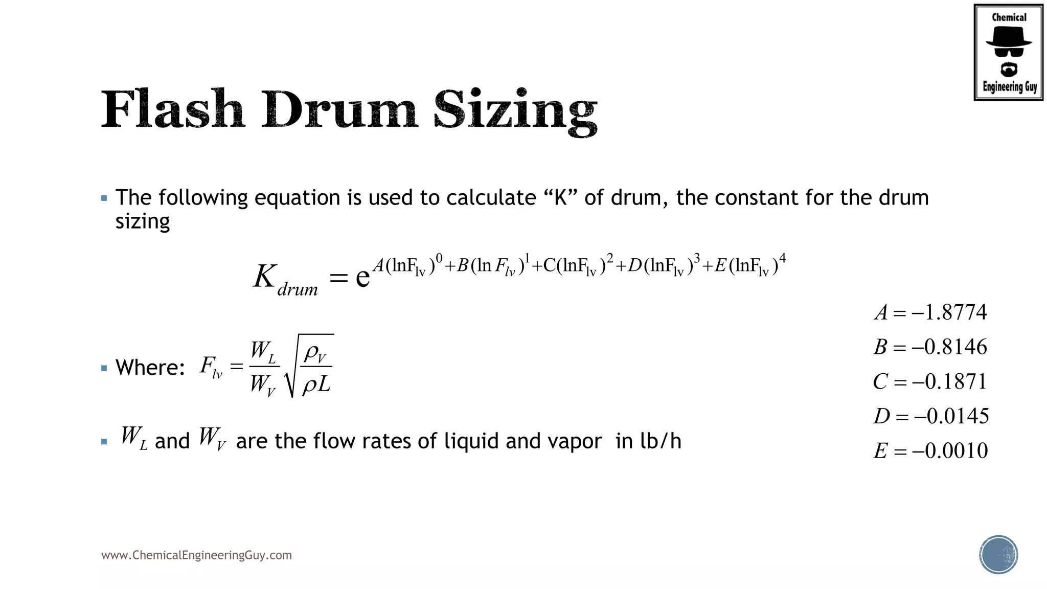 www.ChemicalEngineeringGuy.com
 The following equation is used to calculate “K” of drum, the constant for the drum
sizing
 Where:
 and are the flow rates of liquid and vapor in lb/h
0 1 2 3 4
lv lv lv lv(lnF ) (ln ) C(lnF ) (lnF ) (lnF )
e lvA B F D E
drumK    

VL
lv
V
W
F
W L



1.8774
0.8146
0.1871
0.0145
0.0010
A
B
C
D
E
 
 
 
 
 LW VW
 