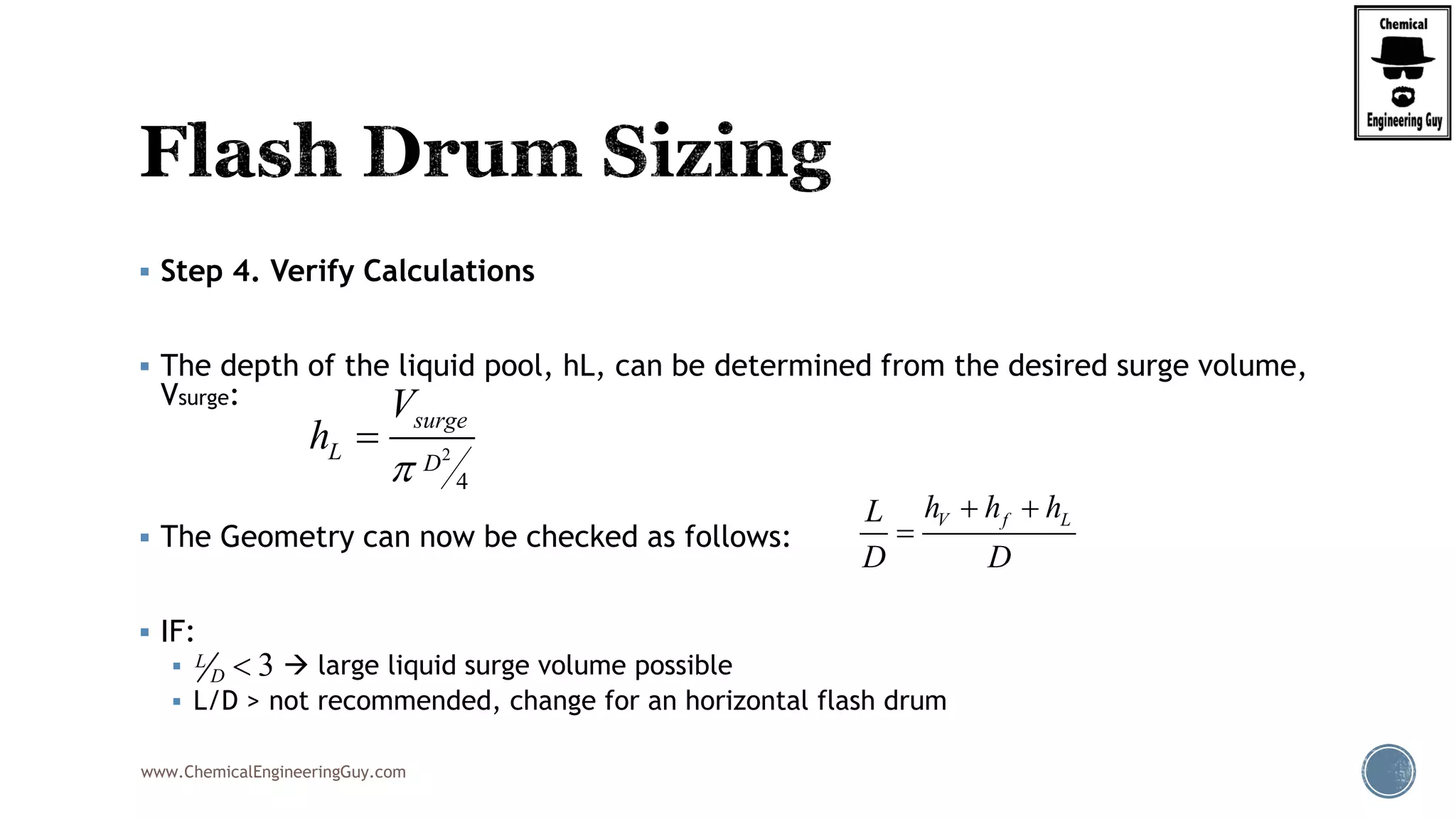 www.ChemicalEngineeringGuy.com
 Step 4. Verify Calculations
 The depth of the liquid pool, hL, can be determined from the desired surge volume,
Vsurge:
 The Geometry can now be checked as follows:
 IF:
  large liquid surge volume possible
 L/D > not recommended, change for an horizontal flash drum
2
4
surge
L D
V
h


V f Lh h hL
D D
 

3L
D 
 