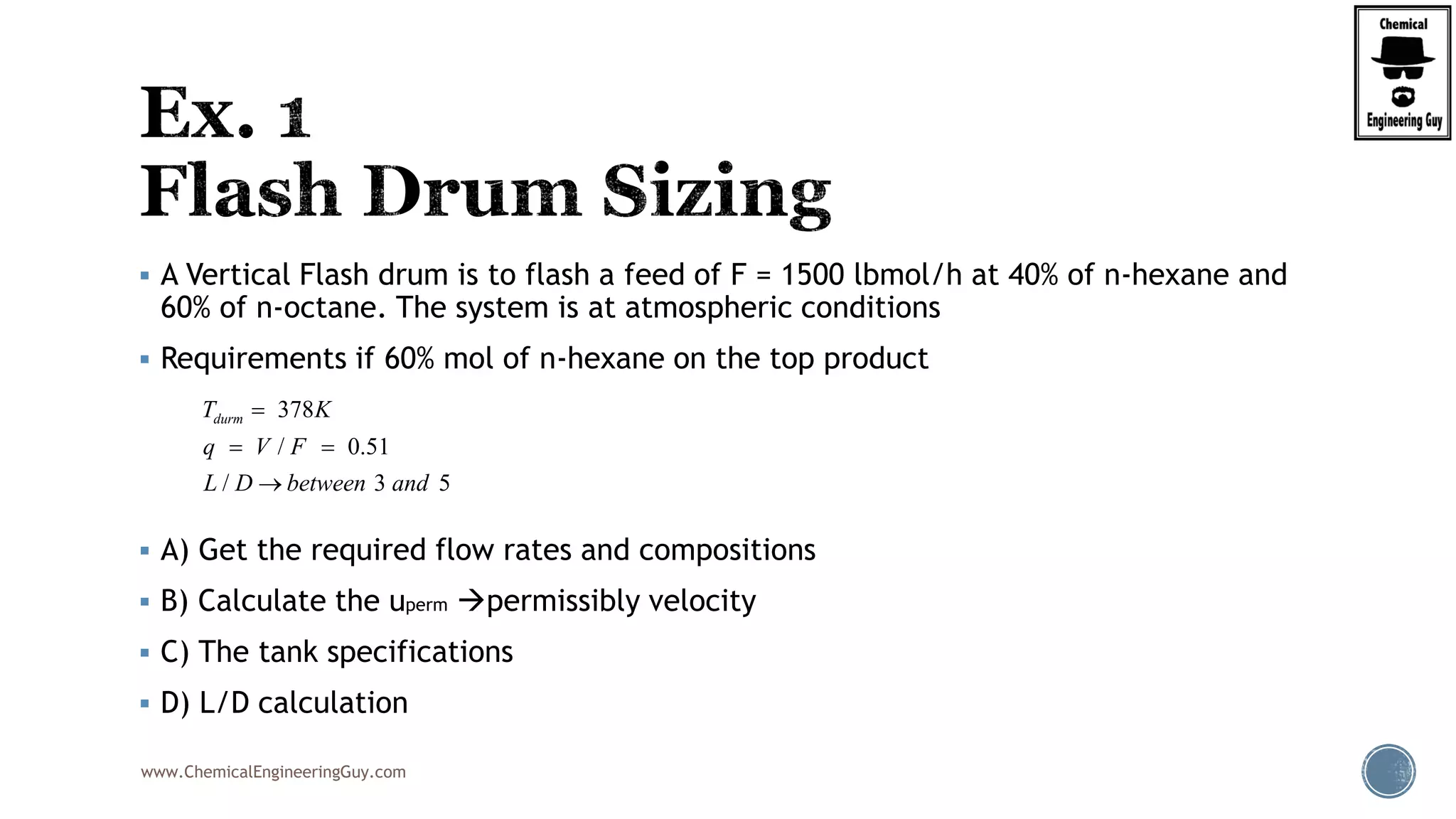www.ChemicalEngineeringGuy.com
 A Vertical Flash drum is to flash a feed of F = 1500 lbmol/h at 40% of n-hexane and
60% of n-octane. The system is at atmospheric conditions
 Requirements if 60% mol of n-hexane on the top product
 A) Get the required flow rates and compositions
 B) Calculate the uperm permissibly velocity
 C) The tank specifications
 D) L/D calculation
378
/ 0.51
/ 3 5
durmT K
q V F
L D between and

 

 