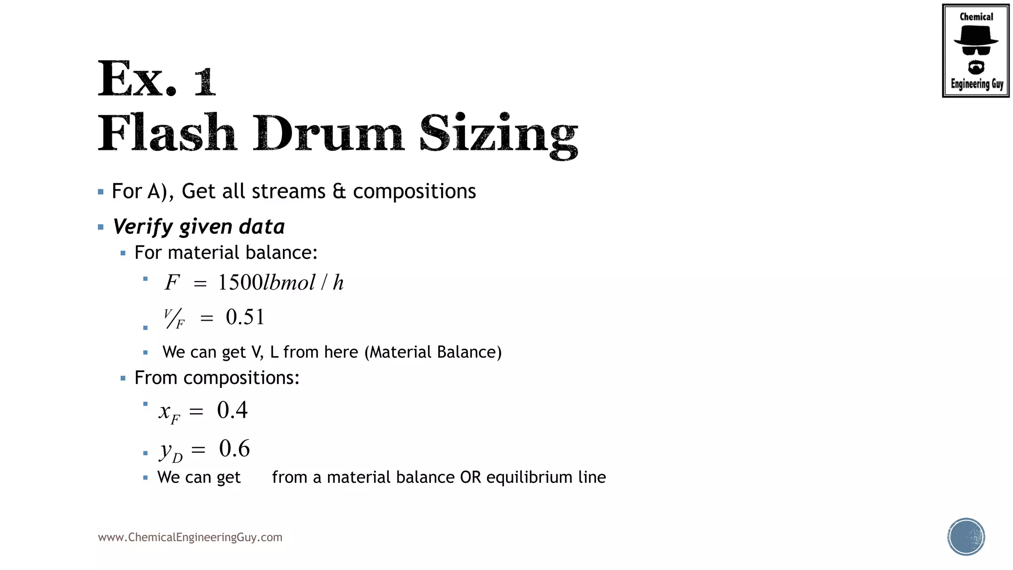 www.ChemicalEngineeringGuy.com
 For A), Get all streams & compositions
 Verify given data
 For material balance:


 We can get V, L from here (Material Balance)
 From compositions:


 We can get from a material balance OR equilibrium line
1500 /
0.51V
F
F lbmol h

0.4
0.6
F
D
x
y


 