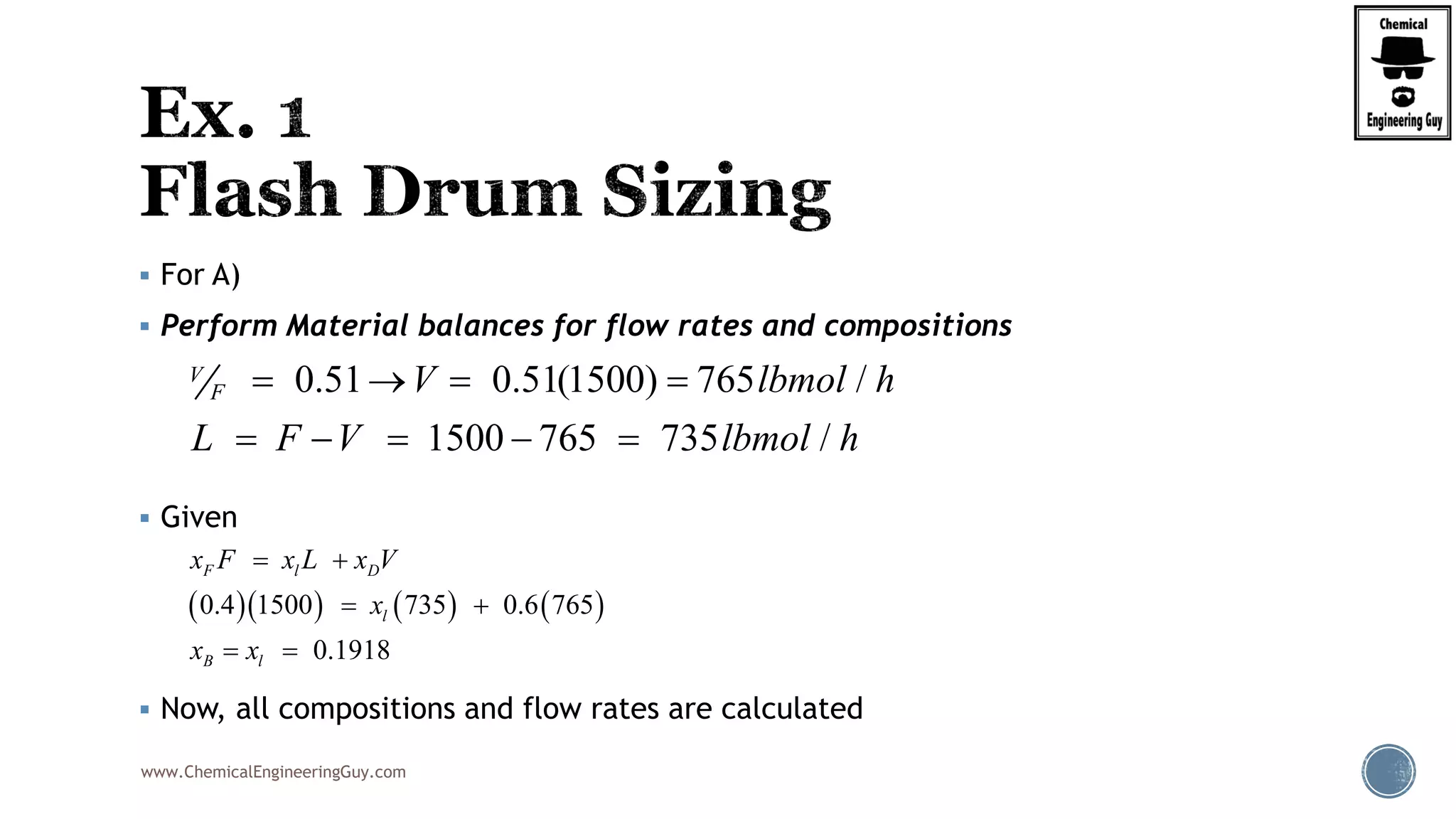 www.ChemicalEngineeringGuy.com
 For A)
 Perform Material balances for flow rates and compositions
 Given
 Now, all compositions and flow rates are calculated
0.51 0.51(1500) 765 /
1500 765 735 /
V
F V lbmol h
L F V lbmol h
   
    
      0.4 1500 735 0.6 765
0.1918
F l D
l
B l
x F x L x V
x
x x
 
 
 
 