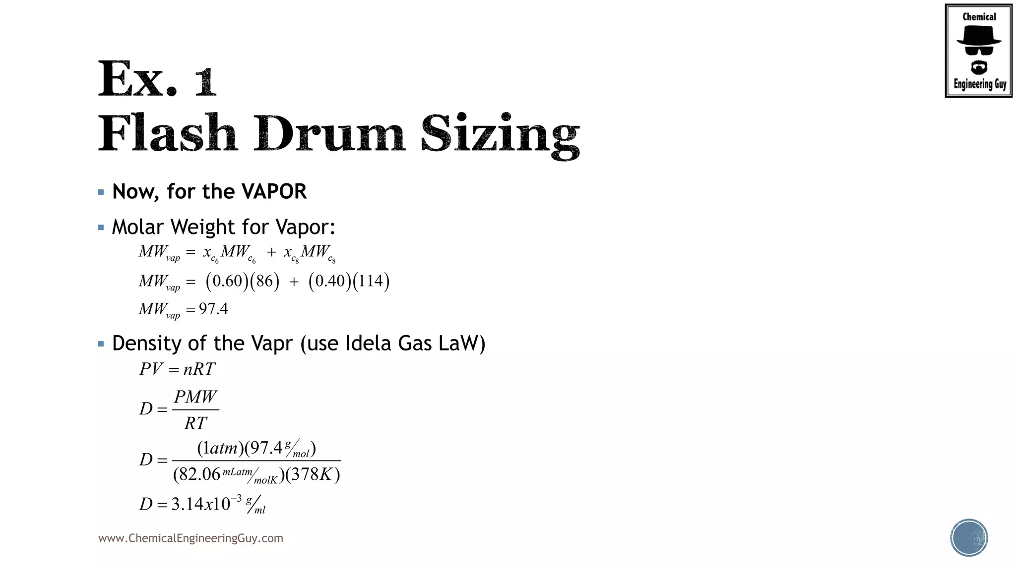 www.ChemicalEngineeringGuy.com
 Now, for the VAPOR
 Molar Weight for Vapor:
 Density of the Vapr (use Idela Gas LaW)
     
6 6 8 8
0.60 86 0.40 114
97.4
vap c c c c
vap
vap
MW x MW x MW
MW
MW
 
 

3
(1 )(97.4 )
(82.06 )(378 )
3.14 10
g
mol
mLatm
molK
g
ml
PV nRT
PMW
D
RT
atm
D
K
D x 




 