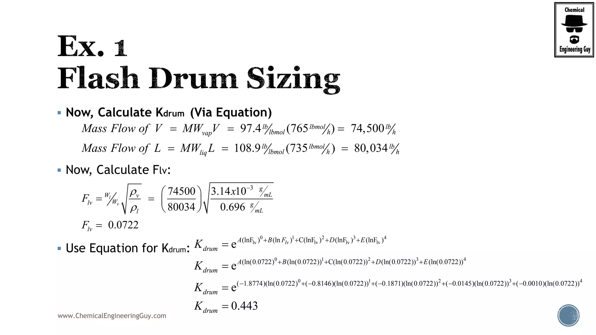 www.ChemicalEngineeringGuy.com
 Now, Calculate Kdrum (Via Equation)
 Now, Calculate Flv:
 Use Equation for Kdrum:
97.4 (765 ) 74,500
108.9 (735 ) 80,034
lb lbmol lb
lbmol h hvap
lb lbmol lb
lbmol h hliq
Mass Flow of V MW V
Mass Flow of L MW L
  
  
3
74500 3.14 10
80034 0.696
0.0722
l
v
g
mLW v
Wlv g
mLl
lv
x
F
F



 
 
 
 

0 1 2 3 4
lv lv lv lv
0 1 2 3 4
0 1
0.0722 0.0722) 0.0722) 0.0722)
(lnF ) (ln ) C(lnF ) (lnF ) (lnF )
(ln( ) (ln( ) C(ln( ) (ln( ) (ln( )
( 1.8774)(ln
0.0722)
0.0722 0.07( ) ( 0.8146)(ln( ) ( 0.1871)(ln22)
e
e
e
lvA B F D E
drum
A B D E
drum
drum
K
K
K
   
   
    



2 3 4
( ) ( 0.0145)(ln( ) ( 0.0010)(ln(0.0722) 0.0722) 0 ).0722)
0.443drumK
   

 
