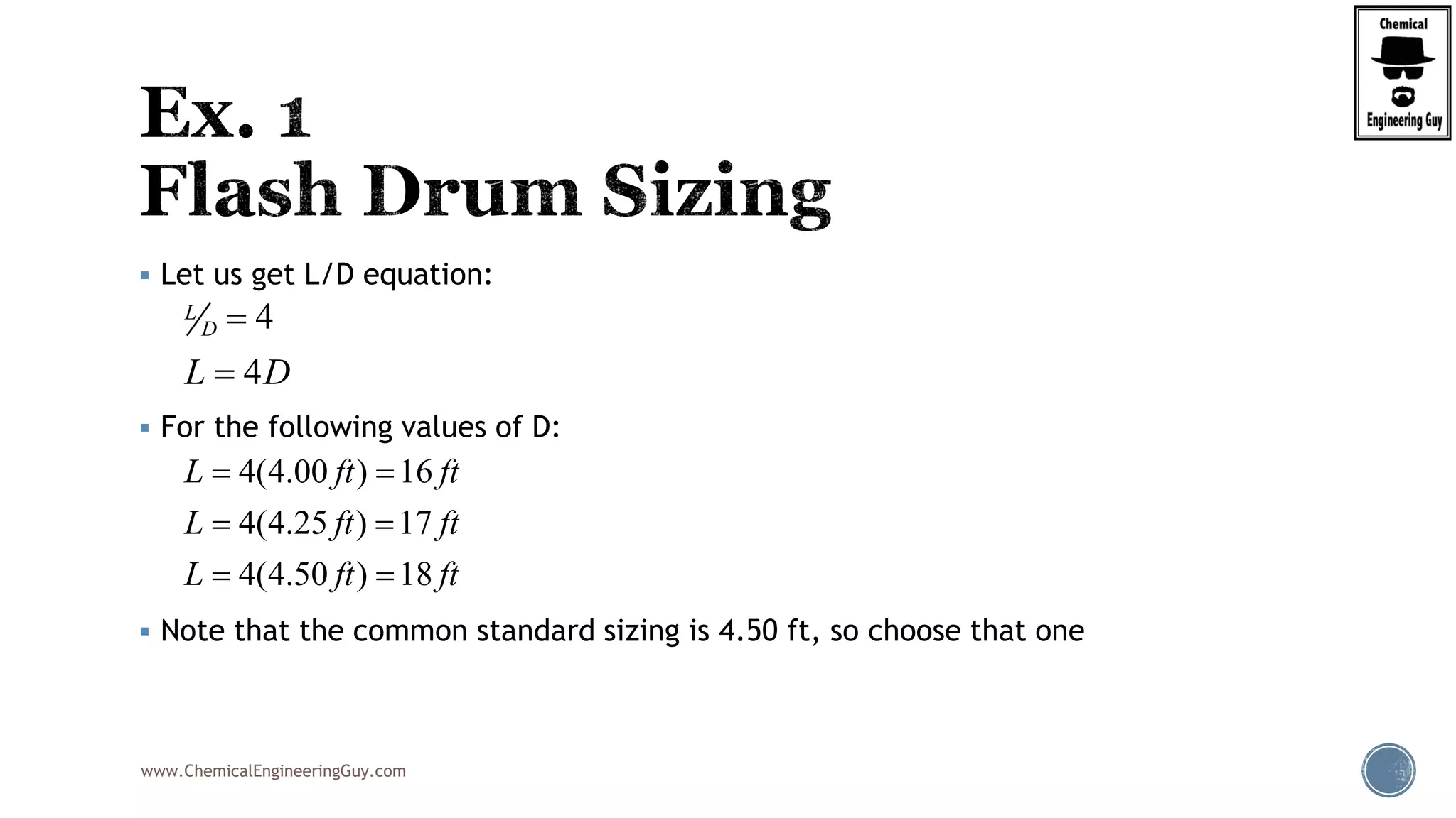 www.ChemicalEngineeringGuy.com
 Let us get L/D equation:
 For the following values of D:
 Note that the common standard sizing is 4.50 ft, so choose that one
4
4
L
D
L D


4(4.00 ) 16
4(4.25 ) 17
4(4.50 ) 18
L ft ft
L ft ft
L ft ft
 
 
 
 