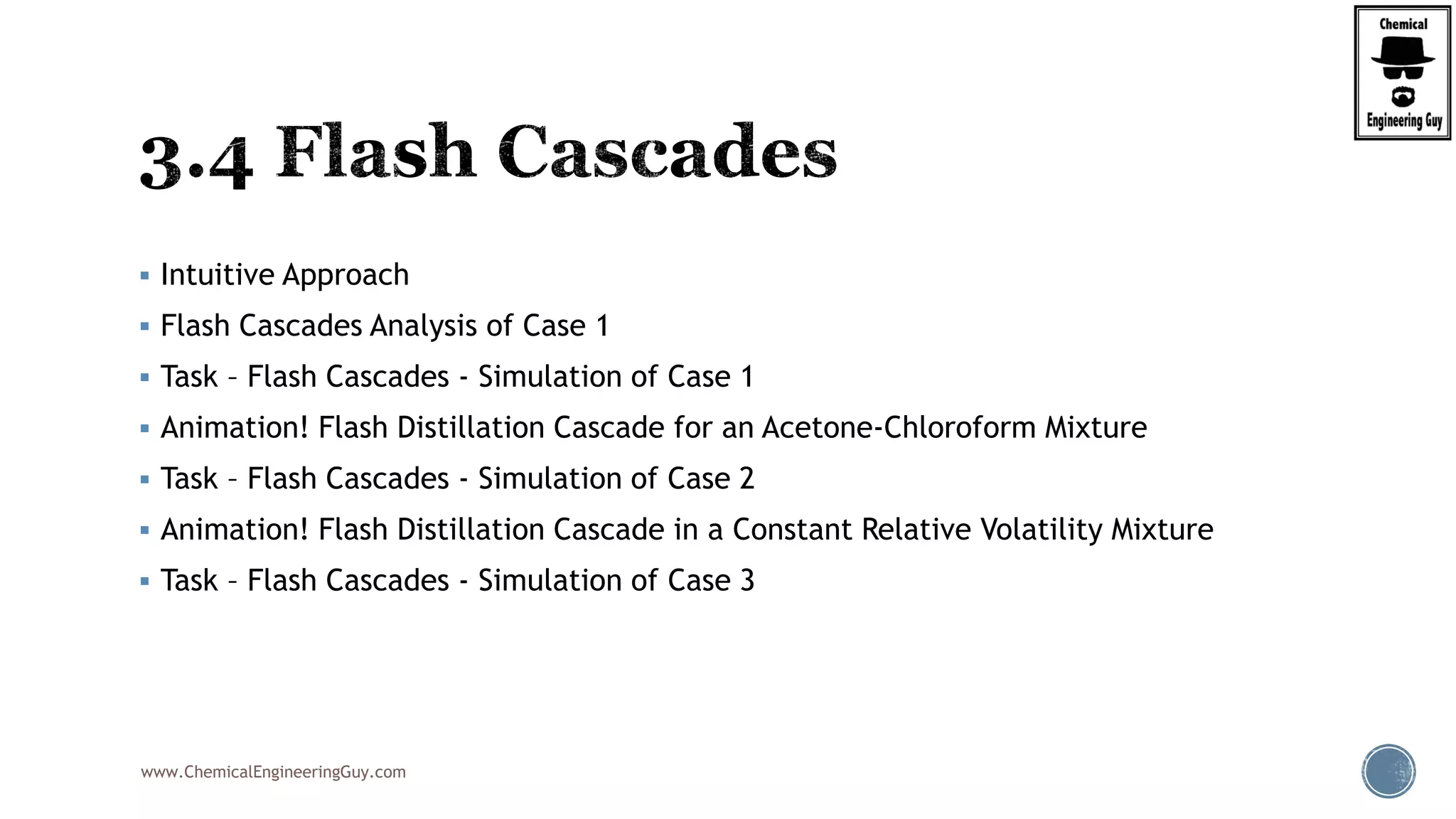 www.ChemicalEngineeringGuy.com
 Intuitive Approach
 Flash Cascades Analysis of Case 1
 Task – Flash Cascades - Simulation of Case 1
 Animation! Flash Distillation Cascade for an Acetone-Chloroform Mixture
 Task – Flash Cascades - Simulation of Case 2
 Animation! Flash Distillation Cascade in a Constant Relative Volatility Mixture
 Task – Flash Cascades - Simulation of Case 3
 