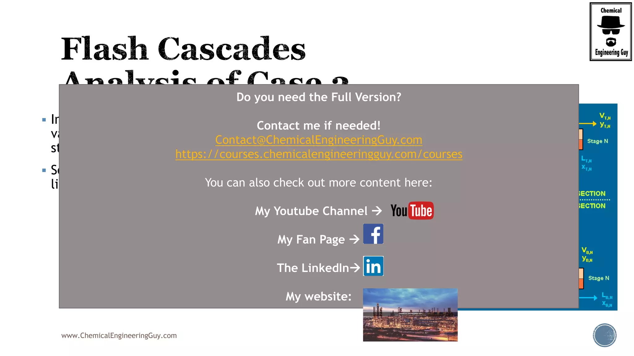 www.ChemicalEngineeringGuy.com
 In the top section of the cascade, the intermediate
vapour streams are contacted with the recycled liquid
streams.
 Some of the vapour will condense while some of the
liquid will boil.
Do you need the Full Version?
Contact me if needed!
Contact@ChemicalEngineeringGuy.com
https://courses.chemicalengineeringguy.com/courses
You can also check out more content here:
My Youtube Channel 
My Fan Page 
The LinkedIn
My website:
 