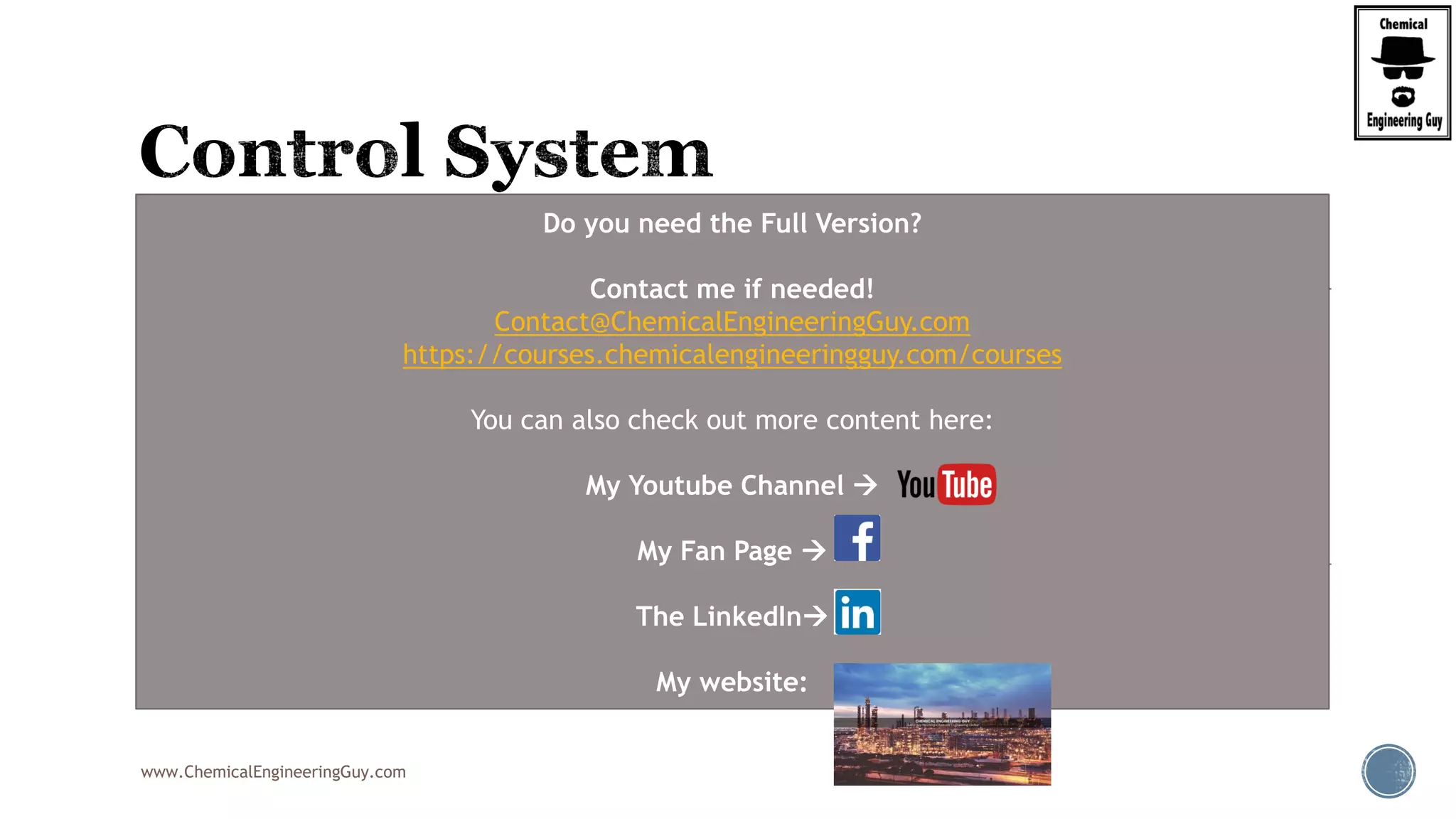 www.ChemicalEngineeringGuy.com
 Typically you will find:
 Level Controllers
 Pressure Controllers
 Temperature Controllers
 Flow Rate controllers
 Most of the variables can be controlled with
valves
 Pressure  open Gas Vent
 Liquid Level  Open Liquid Outlet
 Flow Rate  Open valve on inlet
 Temperature  Heating Jacket & Flow Rate
Do you need the Full Version?
Contact me if needed!
Contact@ChemicalEngineeringGuy.com
https://courses.chemicalengineeringguy.com/courses
You can also check out more content here:
My Youtube Channel 
My Fan Page 
The LinkedIn
My website:
 
