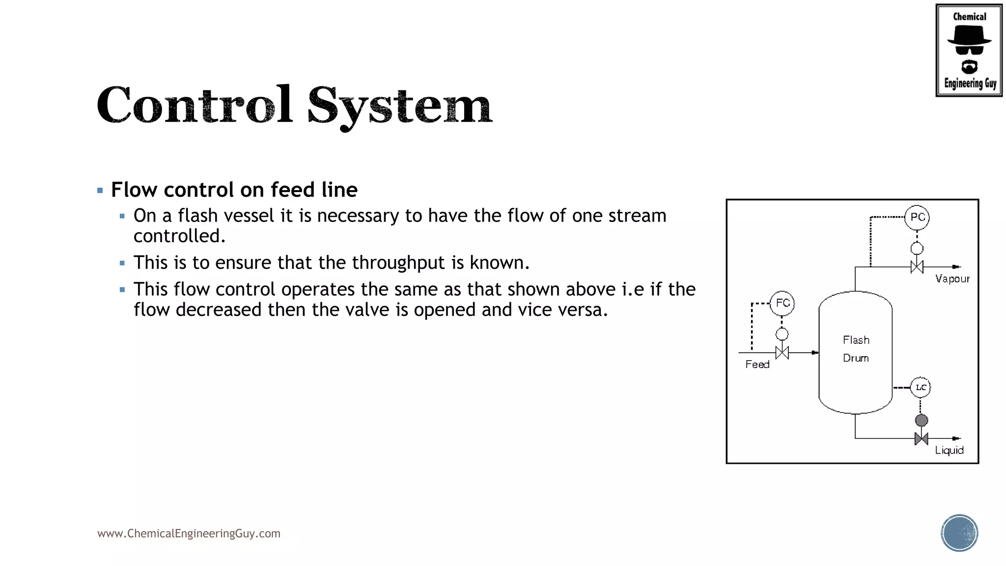 www.ChemicalEngineeringGuy.com
 Flow control on feed line
 On a flash vessel it is necessary to have the flow of one stream
controlled.
 This is to ensure that the throughput is known.
 This flow control operates the same as that shown above i.e if the
flow decreased then the valve is opened and vice versa.
 